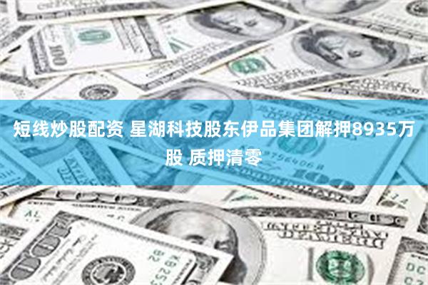 短线炒股配资 星湖科技股东伊品集团解押8935万股 质押清零