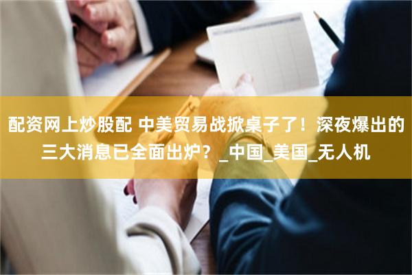 配资网上炒股配 中美贸易战掀桌子了！深夜爆出的三大消息已全面出炉？_中国_美国_无人机