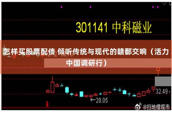 怎样买股票配债 倾听传统与现代的赣鄱交响（活力中国调研行）