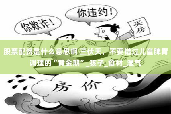 股票配资是什么意思啊 三伏天，不要错过儿童脾胃调理的“黄金期”_孩子_食材_湿气