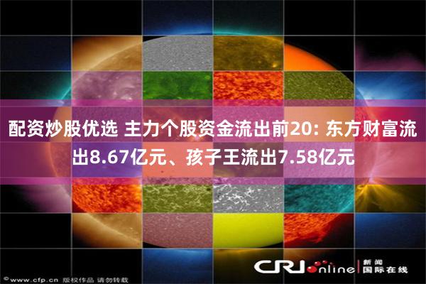 配资炒股优选 主力个股资金流出前20: 东方财富流出8.67亿元、孩子王流出7.58亿元