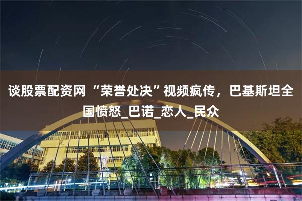 谈股票配资网 “荣誉处决”视频疯传，巴基斯坦全国愤怒_巴诺_恋人_民众