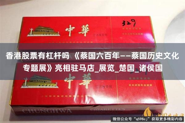 香港股票有杠杆吗 《蔡国六百年——蔡国历史文化专题展》亮相驻马店_展览_楚国_诸侯国