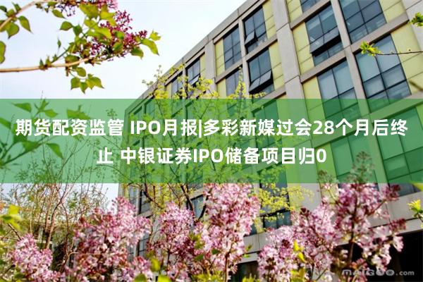 期货配资监管 IPO月报|多彩新媒过会28个月后终止 中银证券IPO储备项目归0