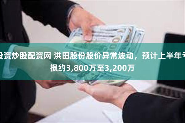 股资炒股配资网 洪田股份股价异常波动，预计上半年亏损约3,800万至3,200万