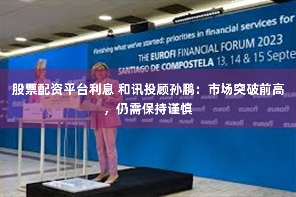 股票配资平台利息 和讯投顾孙鹏：市场突破前高，仍需保持谨慎