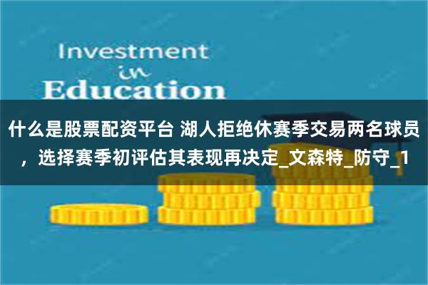 什么是股票配资平台 湖人拒绝休赛季交易两名球员，选择赛季初评估其表现再决定_文森特_防守_1