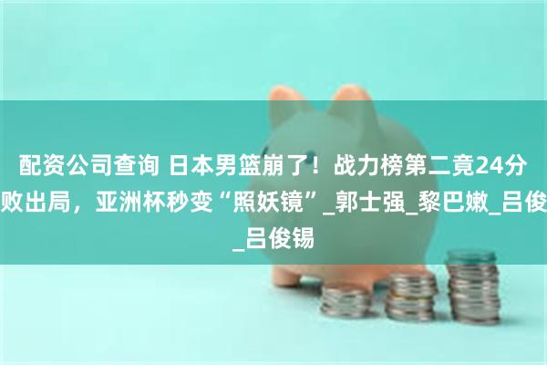 配资公司查询 日本男篮崩了！战力榜第二竟24分惨败出局，亚洲杯秒变“照妖镜”_郭士强_黎巴嫩_吕俊锡