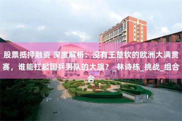 股票抵押融资 深度解析：没有王楚钦的欧洲大满贯赛，谁能扛起国乒男队的大旗？_林诗栋_挑战_组合