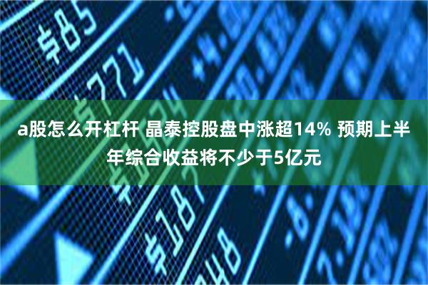a股怎么开杠杆 晶泰控股盘中涨超14% 预期上半年综合收益将不少于5亿元