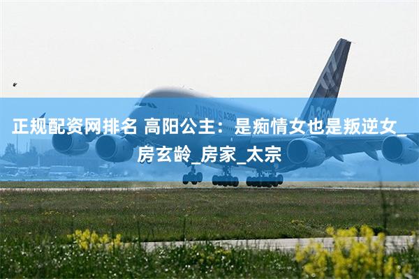 正规配资网排名 高阳公主：是痴情女也是叛逆女_房玄龄_房家_太宗