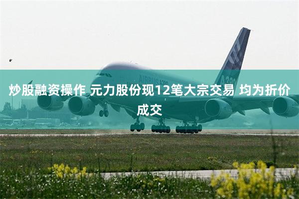 炒股融资操作 元力股份现12笔大宗交易 均为折价成交