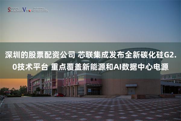 深圳的股票配资公司 芯联集成发布全新碳化硅G2.0技术平台 重点覆盖新能源和AI数据中心电源