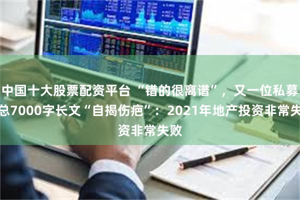 中国十大股票配资平台 “错的很离谱”，又一位私募老总7000字长文“自揭伤疤”：2021年地产投资非常失败