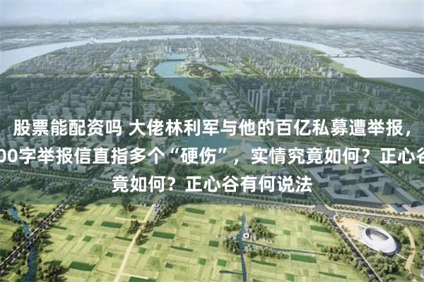股票能配资吗 大佬林利军与他的百亿私募遭举报，投资人2000字举报信直指多个“硬伤”，实情究竟如何？正心谷有何说法